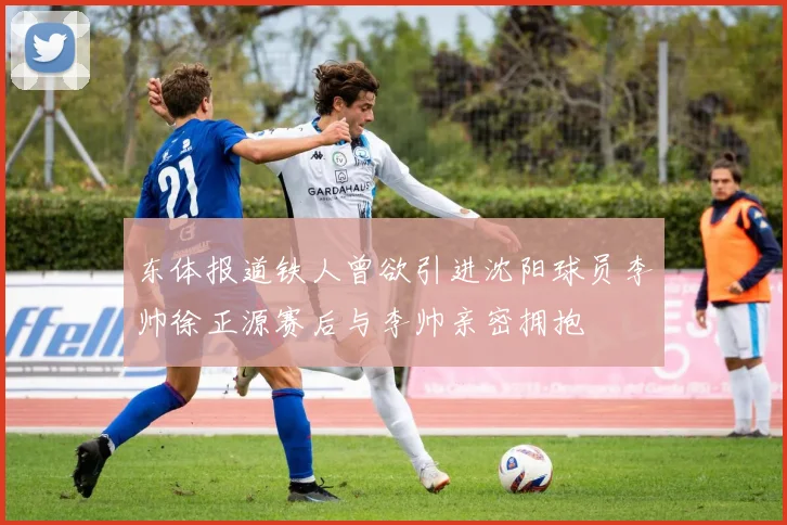 东体报道铁人曾欲引进沈阳球员李帅徐正源赛后与李帅亲密拥抱